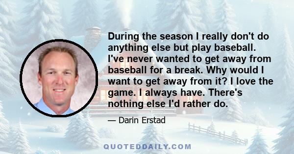 During the season I really don't do anything else but play baseball. I've never wanted to get away from baseball for a break. Why would I want to get away from it? I love the game. I always have. There's nothing else