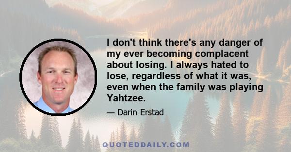 I don't think there's any danger of my ever becoming complacent about losing. I always hated to lose, regardless of what it was, even when the family was playing Yahtzee.