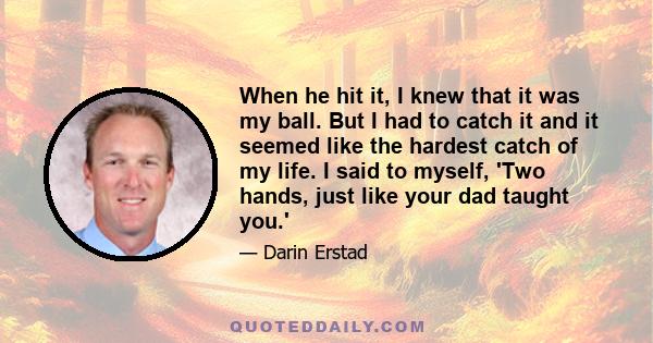 When he hit it, I knew that it was my ball. But I had to catch it and it seemed like the hardest catch of my life. I said to myself, 'Two hands, just like your dad taught you.'