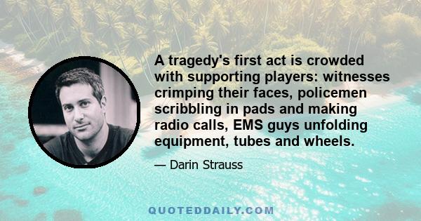 A tragedy's first act is crowded with supporting players: witnesses crimping their faces, policemen scribbling in pads and making radio calls, EMS guys unfolding equipment, tubes and wheels.