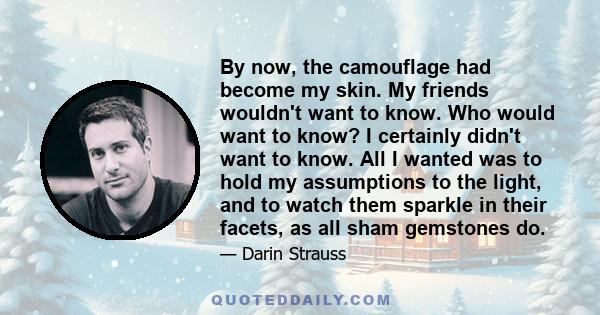 By now, the camouflage had become my skin. My friends wouldn't want to know. Who would want to know? I certainly didn't want to know. All I wanted was to hold my assumptions to the light, and to watch them sparkle in