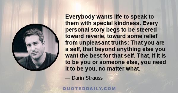 Everybody wants life to speak to them with special kindness. Every personal story begs to be steered toward reverie, toward some relief from unpleasant truths: That you are a self, that beyond anything else you want the 