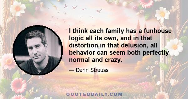 I think each family has a funhouse logic all its own, and in that distortion,in that delusion, all behavior can seem both perfectly normal and crazy.