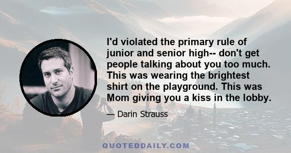 I'd violated the primary rule of junior and senior high-- don't get people talking about you too much. This was wearing the brightest shirt on the playground. This was Mom giving you a kiss in the lobby.