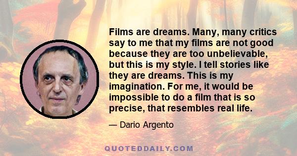 Films are dreams. Many, many critics say to me that my films are not good because they are too unbelievable, but this is my style. I tell stories like they are dreams. This is my imagination. For me, it would be