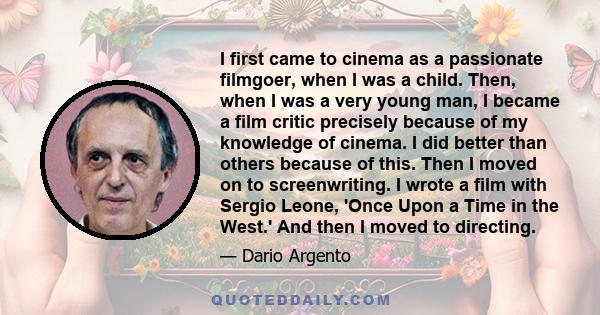 I first came to cinema as a passionate filmgoer, when I was a child. Then, when I was a very young man, I became a film critic precisely because of my knowledge of cinema. I did better than others because of this. Then