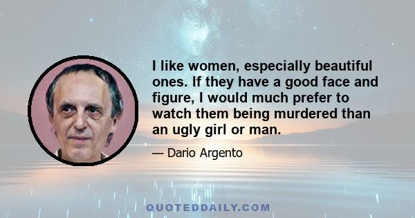 I like women, especially beautiful ones. If they have a good face and figure, I would much prefer to watch them being murdered than an ugly girl or man. I certainly don`t have to justify myself to anyone about this. I