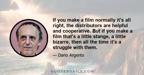 If you make a film normally it's all right, the distributors are helpful and cooperative. But if you make a film that's a little stange, a little bizarre, then all the time it's a struggle with them.