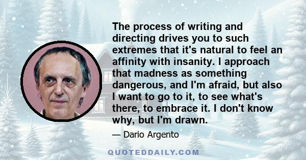 The process of writing and directing drives you to such extremes that it's natural to feel an affinity with insanity. I approach that madness as something dangerous, and I'm afraid, but also I want to go to it, to see