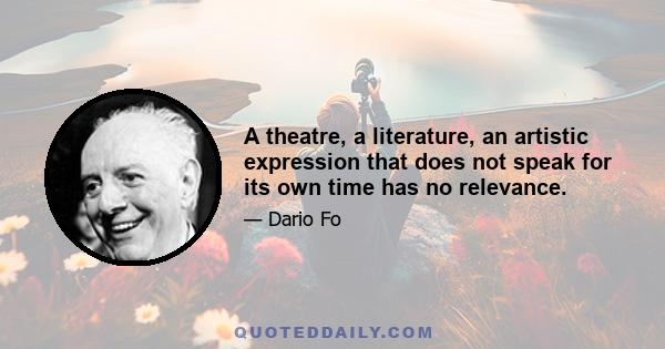 A theatre, a literature, an artistic expression that does not speak for its own time has no relevance.