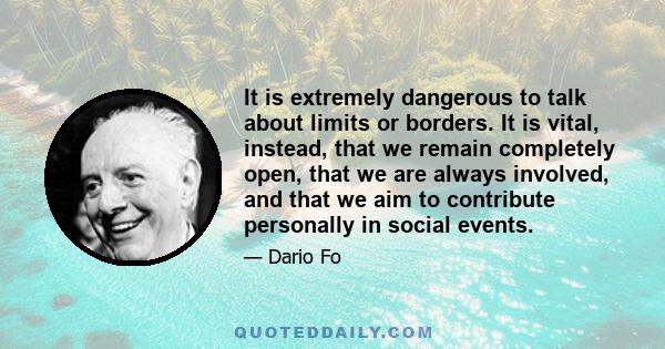 It is extremely dangerous to talk about limits or borders. It is vital, instead, that we remain completely open, that we are always involved, and that we aim to contribute personally in social events.