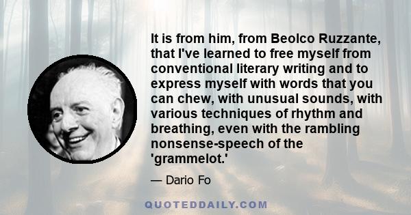 It is from him, from Beolco Ruzzante, that I've learned to free myself from conventional literary writing and to express myself with words that you can chew, with unusual sounds, with various techniques of rhythm and