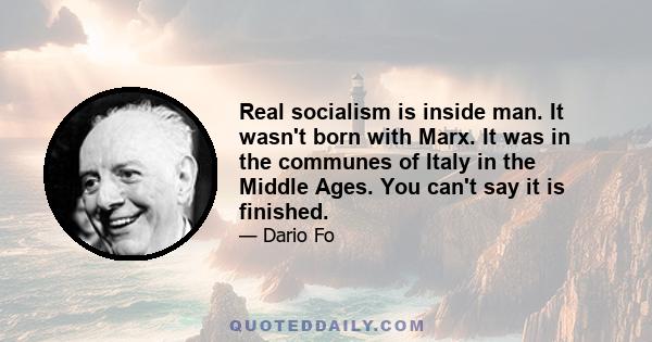 Real socialism is inside man. It wasn't born with Marx. It was in the communes of Italy in the Middle Ages. You can't say it is finished.