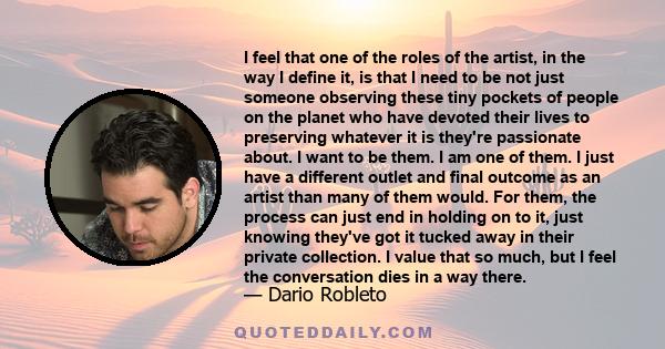 I feel that one of the roles of the artist, in the way I define it, is that I need to be not just someone observing these tiny pockets of people on the planet who have devoted their lives to preserving whatever it is