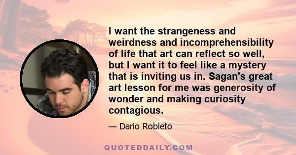 I want the strangeness and weirdness and incomprehensibility of life that art can reflect so well, but I want it to feel like a mystery that is inviting us in. Sagan's great art lesson for me was generosity of wonder