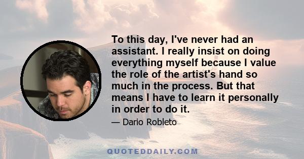 To this day, I've never had an assistant. I really insist on doing everything myself because I value the role of the artist's hand so much in the process. But that means I have to learn it personally in order to do it.