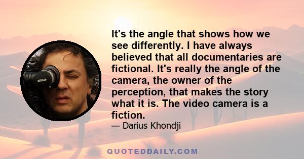 It's the angle that shows how we see differently. I have always believed that all documentaries are fictional. It's really the angle of the camera, the owner of the perception, that makes the story what it is. The video 