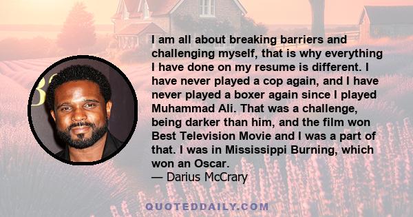 I am all about breaking barriers and challenging myself, that is why everything I have done on my resume is different. I have never played a cop again, and I have never played a boxer again since I played Muhammad Ali.