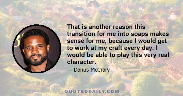 That is another reason this transition for me into soaps makes sense for me, because I would get to work at my craft every day. I would be able to play this very real character.