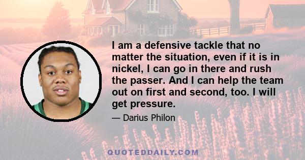 I am a defensive tackle that no matter the situation, even if it is in nickel, I can go in there and rush the passer. And I can help the team out on first and second, too. I will get pressure.