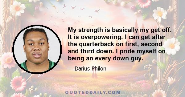 My strength is basically my get off. It is overpowering. I can get after the quarterback on first, second and third down. I pride myself on being an every down guy.