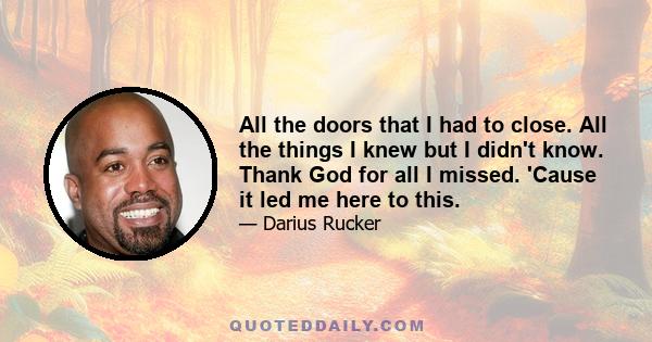 All the doors that I had to close. All the things I knew but I didn't know. Thank God for all I missed. 'Cause it led me here to this.