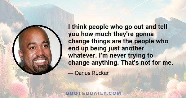 I think people who go out and tell you how much they're gonna change things are the people who end up being just another whatever. I'm never trying to change anything. That's not for me.