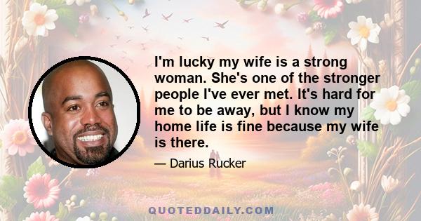 I'm lucky my wife is a strong woman. She's one of the stronger people I've ever met. It's hard for me to be away, but I know my home life is fine because my wife is there.