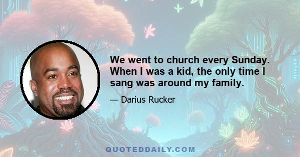 We went to church every Sunday. When I was a kid, the only time I sang was around my family.