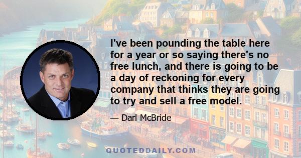 I've been pounding the table here for a year or so saying there's no free lunch, and there is going to be a day of reckoning for every company that thinks they are going to try and sell a free model.