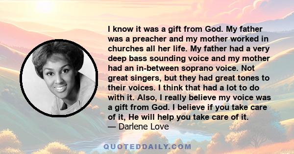 I know it was a gift from God. My father was a preacher and my mother worked in churches all her life. My father had a very deep bass sounding voice and my mother had an in-between soprano voice. Not great singers, but