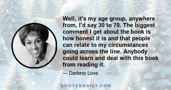 Well, it's my age group, anywhere from, I'd say 30 to 70. The biggest comment I get about the book is how honest it is and that people can relate to my circumstances going across the line. Anybody could learn and deal