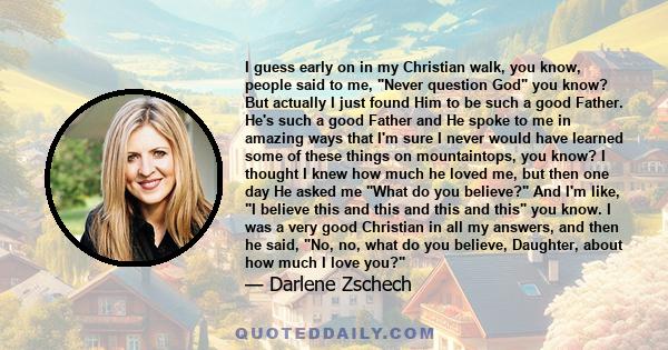 I guess early on in my Christian walk, you know, people said to me, Never question God you know? But actually I just found Him to be such a good Father. He's such a good Father and He spoke to me in amazing ways that