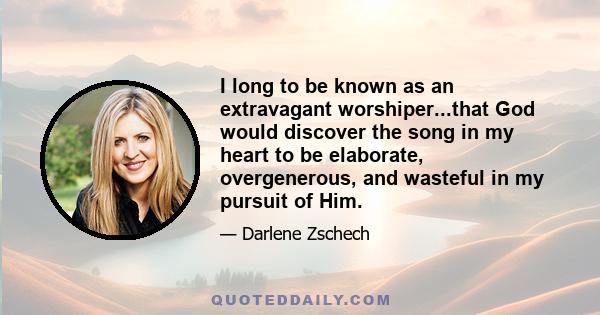 I long to be known as an extravagant worshiper...that God would discover the song in my heart to be elaborate, overgenerous, and wasteful in my pursuit of Him.