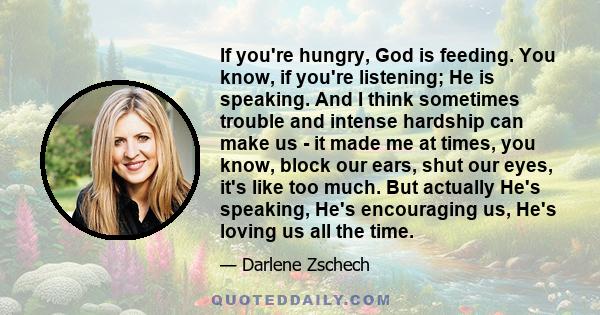 If you're hungry, God is feeding. You know, if you're listening; He is speaking. And I think sometimes trouble and intense hardship can make us - it made me at times, you know, block our ears, shut our eyes, it's like