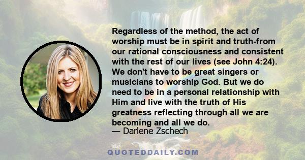 Regardless of the method, the act of worship must be in spirit and truth-from our rational consciousness and consistent with the rest of our lives (see John 4:24). We don't have to be great singers or musicians to