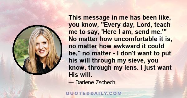 This message in me has been like, you know, Every day, Lord, teach me to say, 'Here I am, send me.' No matter how uncomfortable it is, no matter how awkward it could be, no matter - I don't want to put his will through