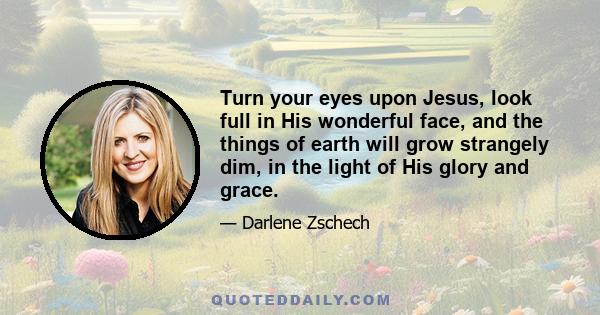 Turn your eyes upon Jesus, look full in His wonderful face, and the things of earth will grow strangely dim, in the light of His glory and grace.