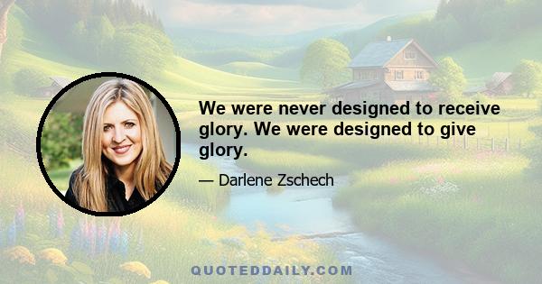 We were never designed to receive glory. We were designed to give glory.