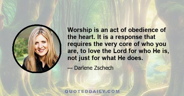 Worship is an act of obedience of the heart. It is a response that requires the very core of who you are, to love the Lord for who He is, not just for what He does.