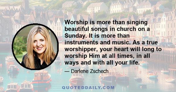 Worship is more than singing beautiful songs in church on a Sunday. It is more than instruments and music. As a true worshipper, your heart will long to worship Him at all times, in all ways and with all your life.