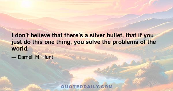 I don't believe that there's a silver bullet, that if you just do this one thing, you solve the problems of the world.