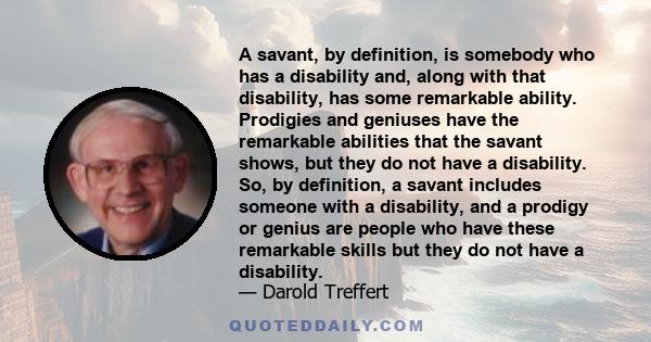 A savant, by definition, is somebody who has a disability and, along with that disability, has some remarkable ability. Prodigies and geniuses have the remarkable abilities that the savant shows, but they do not have a