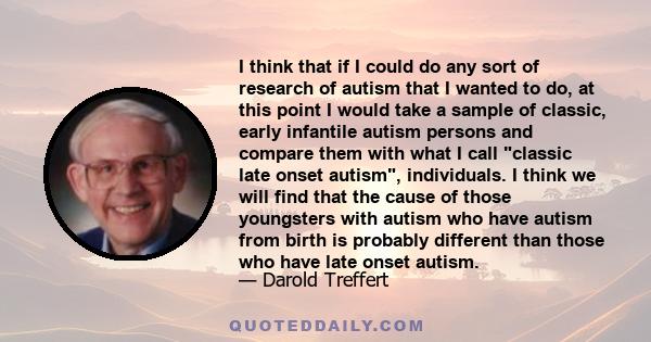 I think that if I could do any sort of research of autism that I wanted to do, at this point I would take a sample of classic, early infantile autism persons and compare them with what I call classic late onset autism,