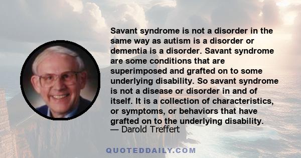 Savant syndrome is not a disorder in the same way as autism is a disorder or dementia is a disorder. Savant syndrome are some conditions that are superimposed and grafted on to some underlying disability. So savant