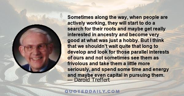 Sometimes along the way, when people are actively working, they will start to do a search for their roots and maybe get really interested in ancestry and become very good at what was just a hobby. But I think that we