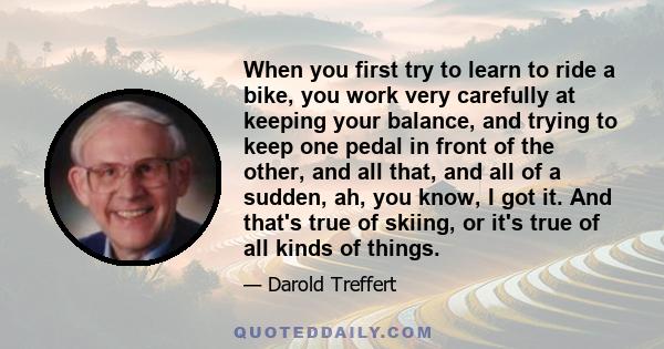 When you first try to learn to ride a bike, you work very carefully at keeping your balance, and trying to keep one pedal in front of the other, and all that, and all of a sudden, ah, you know, I got it. And that's true 