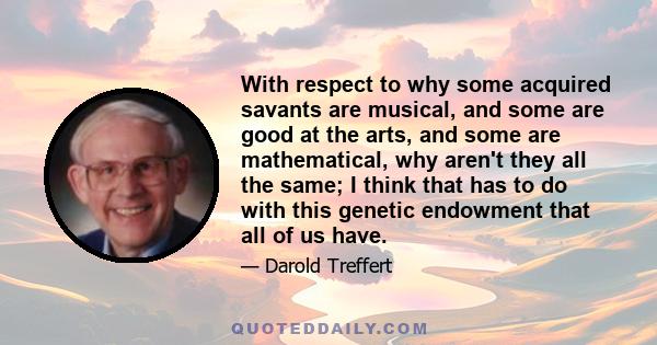 With respect to why some acquired savants are musical, and some are good at the arts, and some are mathematical, why aren't they all the same; I think that has to do with this genetic endowment that all of us have.