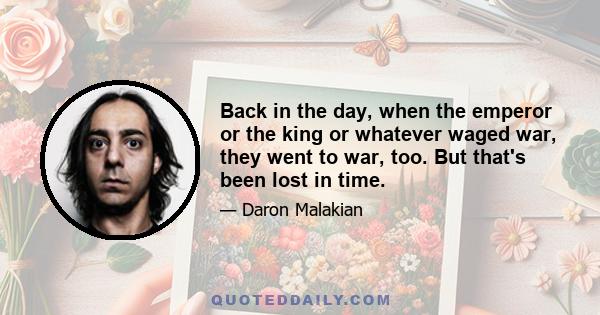 Back in the day, when the emperor or the king or whatever waged war, they went to war, too. But that's been lost in time.