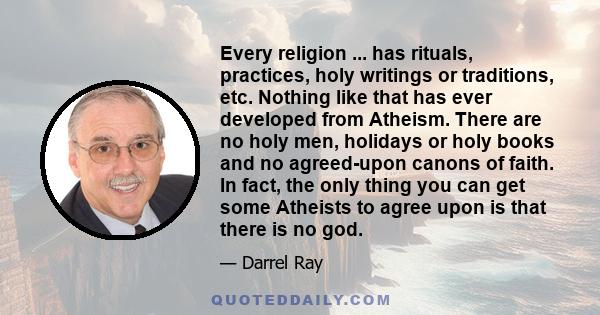 Every religion ... has rituals, practices, holy writings or traditions, etc. Nothing like that has ever developed from Atheism. There are no holy men, holidays or holy books and no agreed-upon canons of faith. In fact,